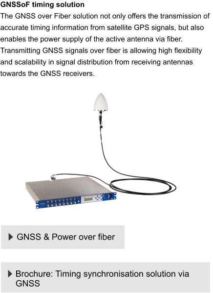 GNSS & Power over fiber GNSSoF timing solution  The GNSS over Fiber solution not only offers the transmission of accurate timing information from satellite GPS signals, but also enables the power supply of the active antenna via fiber. Transmitting GNSS signals over fiber is allowing high flexibility and scalability in signal distribution from receiving antennas towards the GNSS receivers.    Brochure: Timing synchronisation solution via GNSS